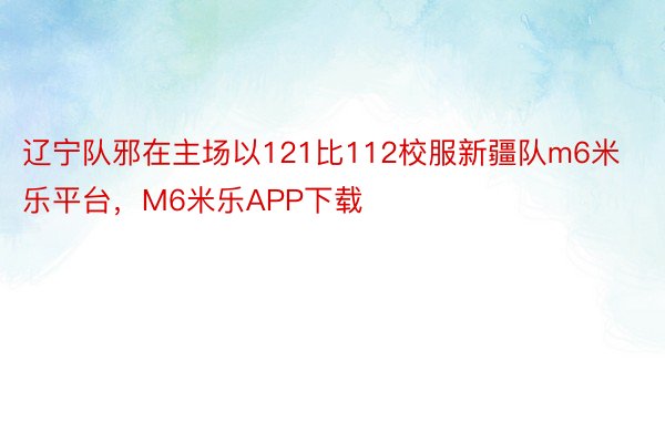 辽宁队邪在主场以121比112校服新疆队m6米乐平台，M6米乐APP下载