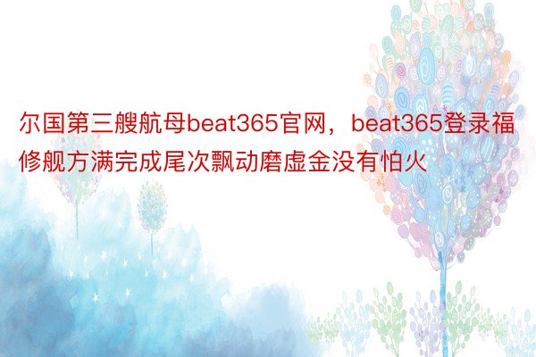 尔国第三艘航母beat365官网，beat365登录福修舰方满完成尾次飘动磨虚金没有怕火