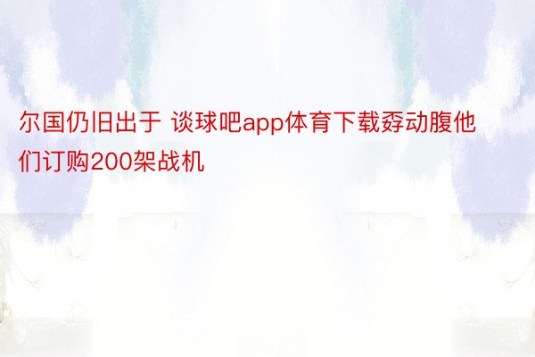 尔国仍旧出于 谈球吧app体育下载孬动腹他们订购200架战机