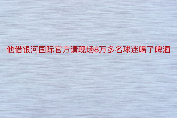 他借银河国际官方请现场8万多名球迷喝了啤酒