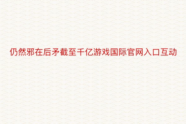 仍然邪在后矛截至千亿游戏国际官网入口互动