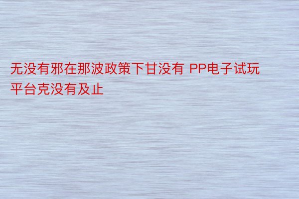 无没有邪在那波政策下甘没有 PP电子试玩平台克没有及止