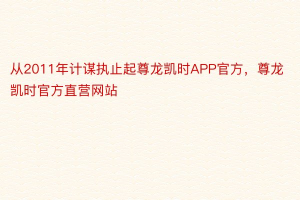 从2011年计谋执止起尊龙凯时APP官方，尊龙凯时官方直营网站