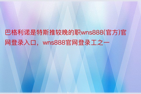 巴格利诺是特斯推较晚的职wns888(官方)官网登录入口，wns888官网登录工之一