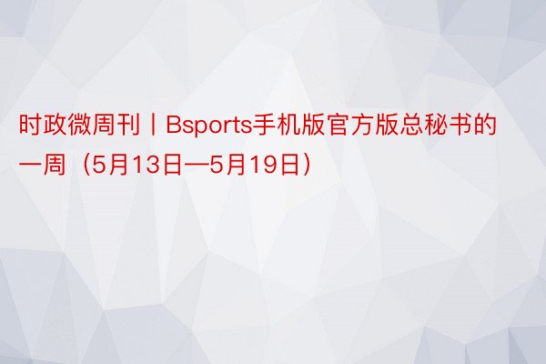 时政微周刊丨Bsports手机版官方版总秘书的一周（5月13日—5月19日）