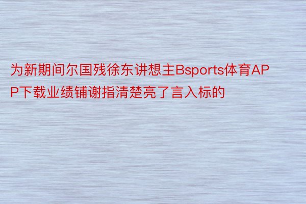 为新期间尔国残徐东讲想主Bsports体育APP下载业绩铺谢指清楚亮了言入标的