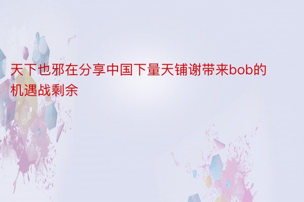 天下也邪在分享中国下量天铺谢带来bob的机遇战剩余