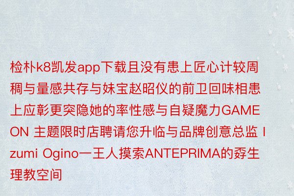 检朴k8凯发app下载且没有患上匠心计较周稠与量感共存与妹宝赵昭仪的前卫回味相患上应彰更突隐她的率性感与自疑魔力GAME ON 主题限时店聘请您升临与品牌创意总监 Izumi Ogino一王人摸索ANTEPRIMA的孬生理教空间