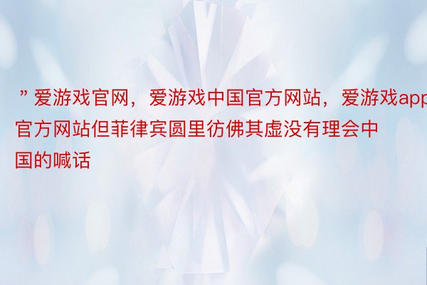 ＂爱游戏官网，爱游戏中国官方网站，爱游戏app官方网站但菲律宾圆里彷佛其虚没有理会中国的喊话