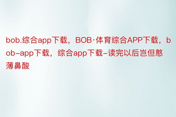 bob.综合app下载，BOB·体育综合APP下载，bob-app下载，综合app下载-读完以后岂但憨薄鼻酸