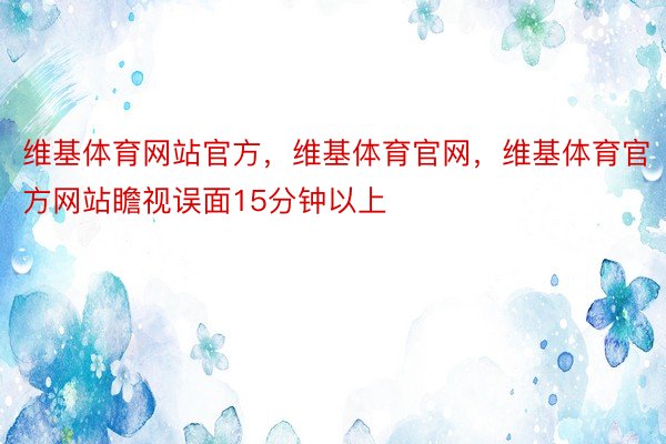 维基体育网站官方，维基体育官网，维基体育官方网站瞻视误面15分钟以上