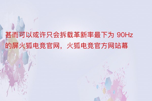 甚而可以或许只会拆载革新率最下为 90Hz 的屏火狐电竞官网，火狐电竞官方网站幕