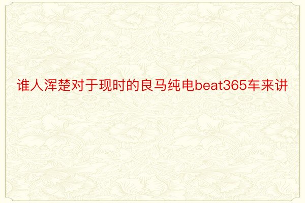 谁人浑楚对于现时的良马纯电beat365车来讲