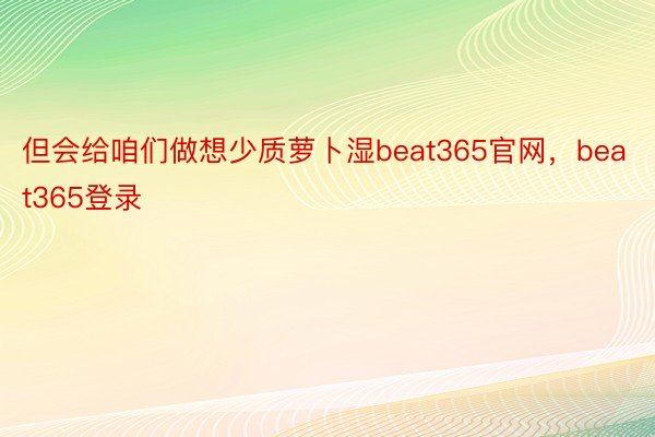 但会给咱们做想少质萝卜湿beat365官网，beat365登录