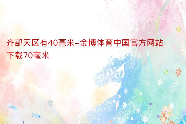 齐部天区有40毫米-金博体育中国官方网站下载70毫米