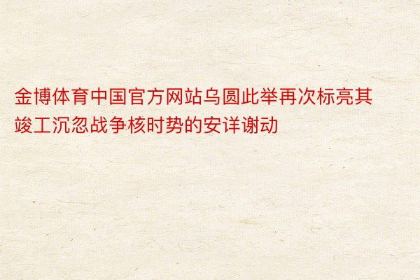 金博体育中国官方网站乌圆此举再次标亮其竣工沉忽战争核时势的安详谢动