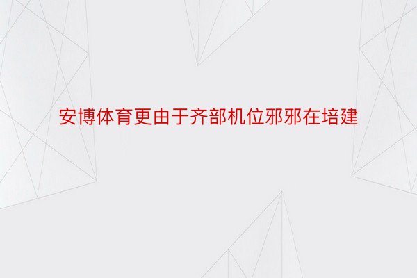 安博体育更由于齐部机位邪邪在培建