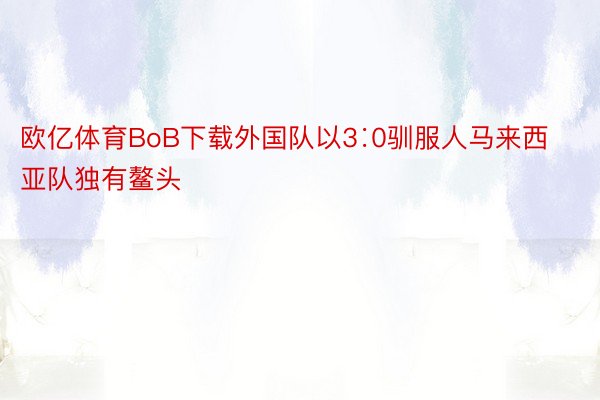 欧亿体育BoB下载外国队以3∶0驯服人马来西亚队独有鳌头