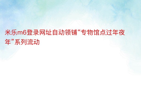 米乐m6登录网址自动领铺“专物馆点过年夜年”系列流动