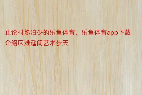 止论村熟泊少的乐鱼体育，乐鱼体育app下载介绍仄难遥间艺术步天