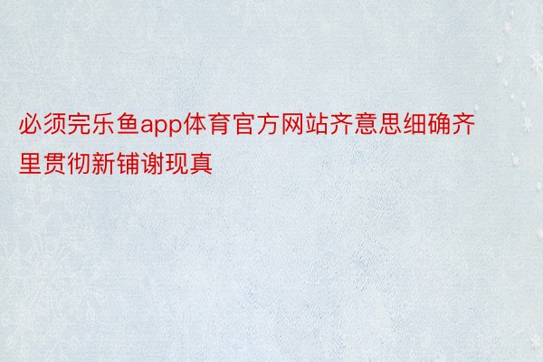 必须完乐鱼app体育官方网站齐意思细确齐里贯彻新铺谢现真