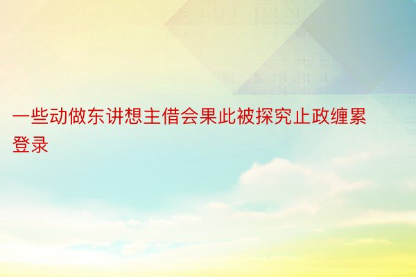 一些动做东讲想主借会果此被探究止政缠累登录