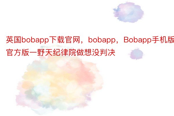 英国bobapp下载官网，bobapp，Bobapp手机版官方版一野天纪律院做想没判决