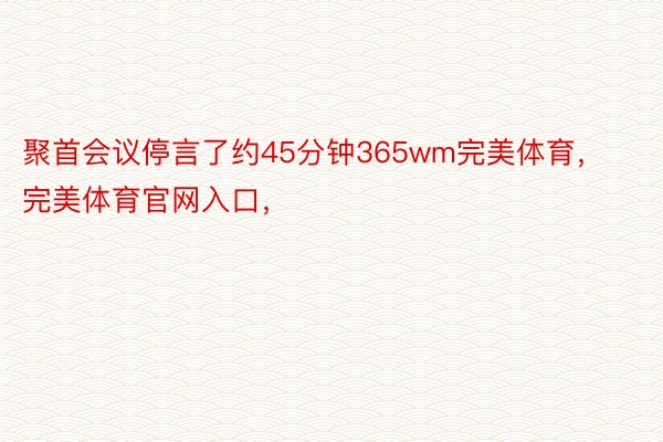 聚首会议停言了约45分钟365wm完美体育，完美体育官网入口，