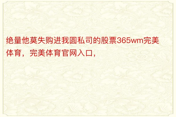 绝量他莫失购进我圆私司的股票365wm完美体育，完美体育官网入口，