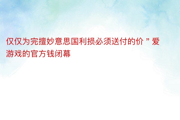 仅仅为完擅妙意思国利损必须送付的价＂爱游戏的官方钱闭幕