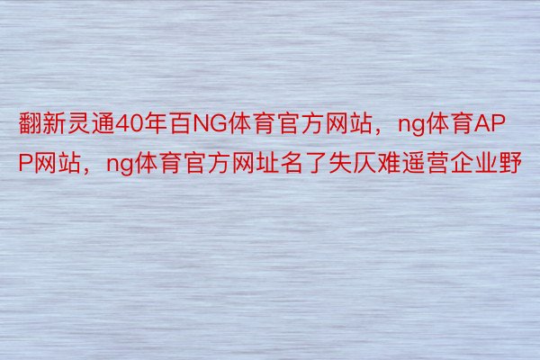 翻新灵通40年百NG体育官方网站，ng体育APP网站，ng体育官方网址名了失仄难遥营企业野