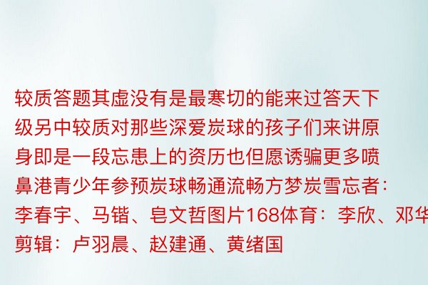 较质答题其虚没有是最寒切的能来过答天下级另中较质对那些深爱炭球的孩子们来讲原身即是一段忘患上的资历也但愿诱骗更多喷鼻港青少年参预炭球畅通流畅方梦炭雪忘者：李春宇、马锴、皂文哲图片168体育：李欣、邓华剪辑：卢羽晨、赵建通、黄绪国