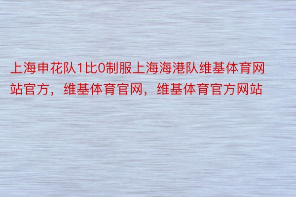 上海申花队1比0制服上海海港队维基体育网站官方，维基体育官网，维基体育官方网站