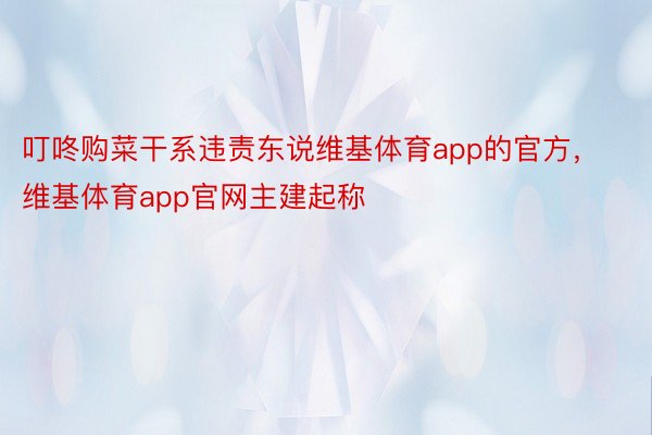 叮咚购菜干系违责东说维基体育app的官方，维基体育app官网主建起称