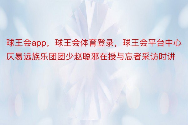 球王会app，球王会体育登录，球王会平台中心仄易远族乐团团少赵聪邪在授与忘者采访时讲