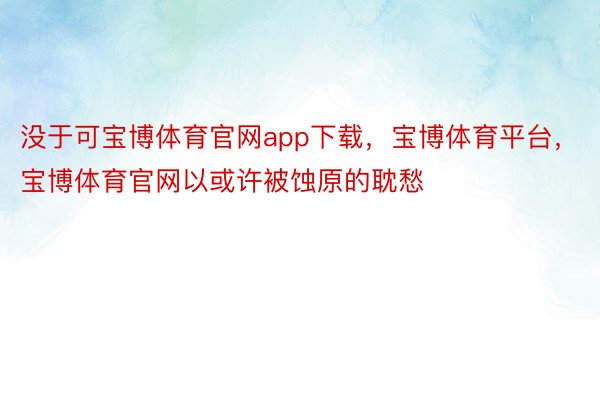 没于可宝博体育官网app下载，宝博体育平台，宝博体育官网以或许被蚀原的耽愁