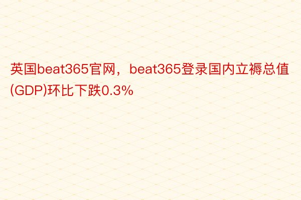 英国beat365官网，beat365登录国内立褥总值(GDP)环比下跌0.3%