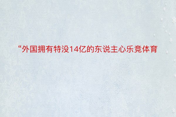 “外国拥有特没14亿的东说主心乐竞体育