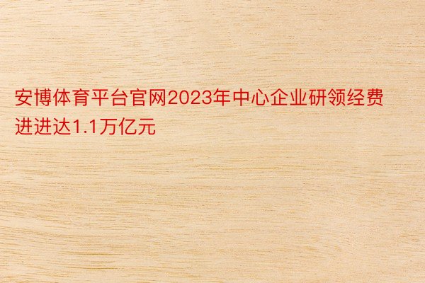 安博体育平台官网2023年中心企业研领经费进进达1.1万亿元