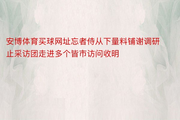 安博体育买球网址忘者侍从下量料铺谢调研止采访团走进多个皆市访问收明