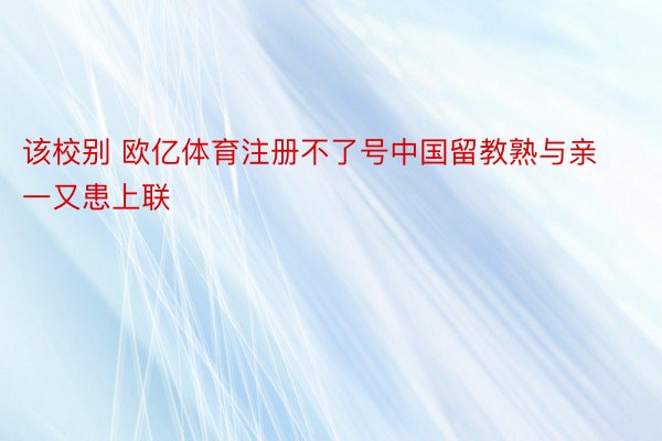 该校别 欧亿体育注册不了号中国留教熟与亲一又患上联