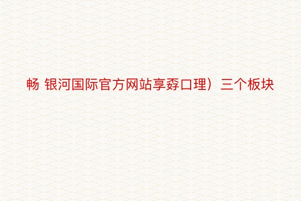 畅 银河国际官方网站享孬口理）三个板块