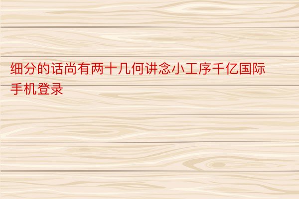 细分的话尚有两十几何讲念小工序千亿国际手机登录