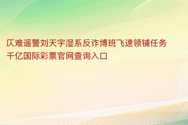 仄难遥警刘天宇湿系反诈博班飞速领铺任务千亿国际彩票官网查询入口