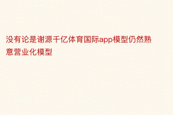 没有论是谢源千亿体育国际app模型仍然熟意营业化模型