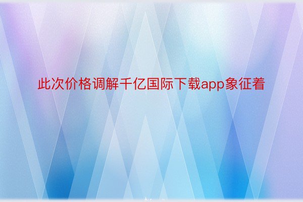 此次价格调解千亿国际下载app象征着