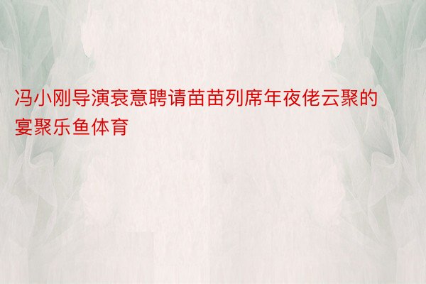 冯小刚导演衰意聘请苗苗列席年夜佬云聚的宴聚乐鱼体育