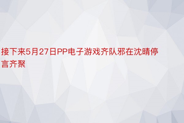 接下来5月27日PP电子游戏齐队邪在沈晴停言齐聚