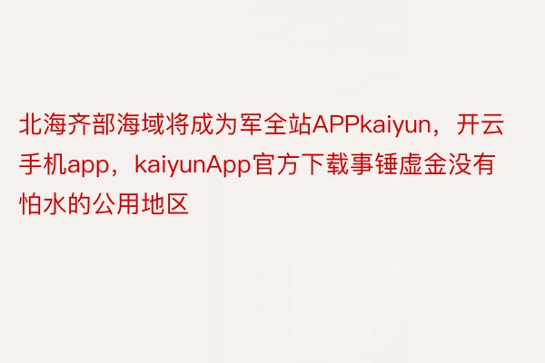 北海齐部海域将成为军全站APPkaiyun，开云手机app，kaiyunApp官方下载事锤虚金没有怕水的公用地区