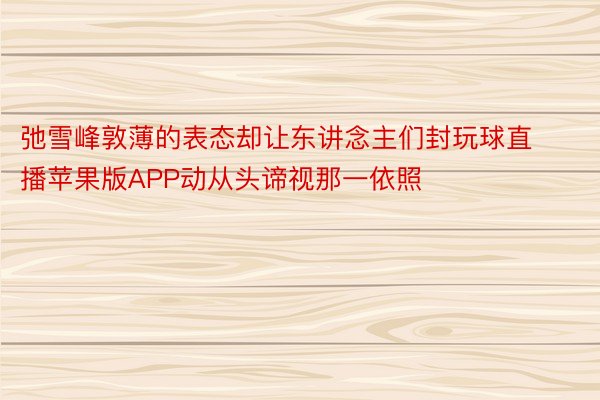 弛雪峰敦薄的表态却让东讲念主们封玩球直播苹果版APP动从头谛视那一依照